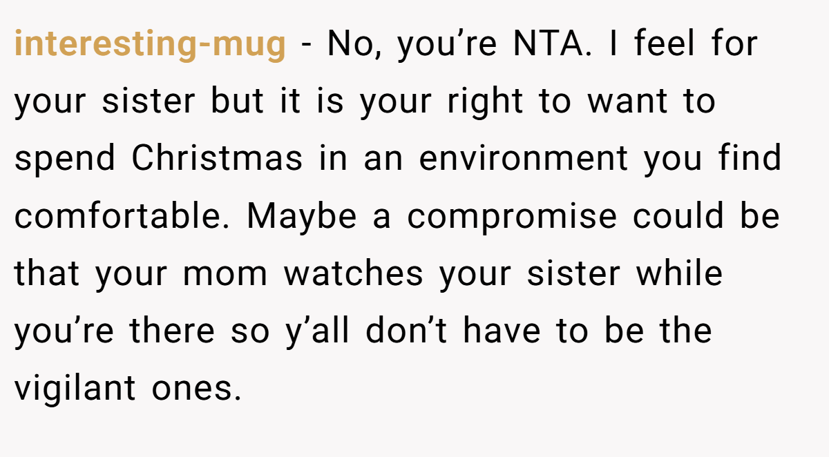 interesting-mug − No, you’re NTA. I feel for your sister but it is your right to want to spend Christmas in an environment you find comfortable. Maybe a compromise could be that your mom watches your sister while you’re there so y’all don’t have to be the vigilant ones.
