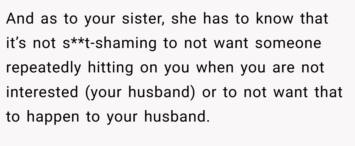 And as to your sister, she has to know that it’s not s**t-shaming to not want someone repeatedly hitting on you when you are not interested (your husband) or to not want that to happen to your husband.