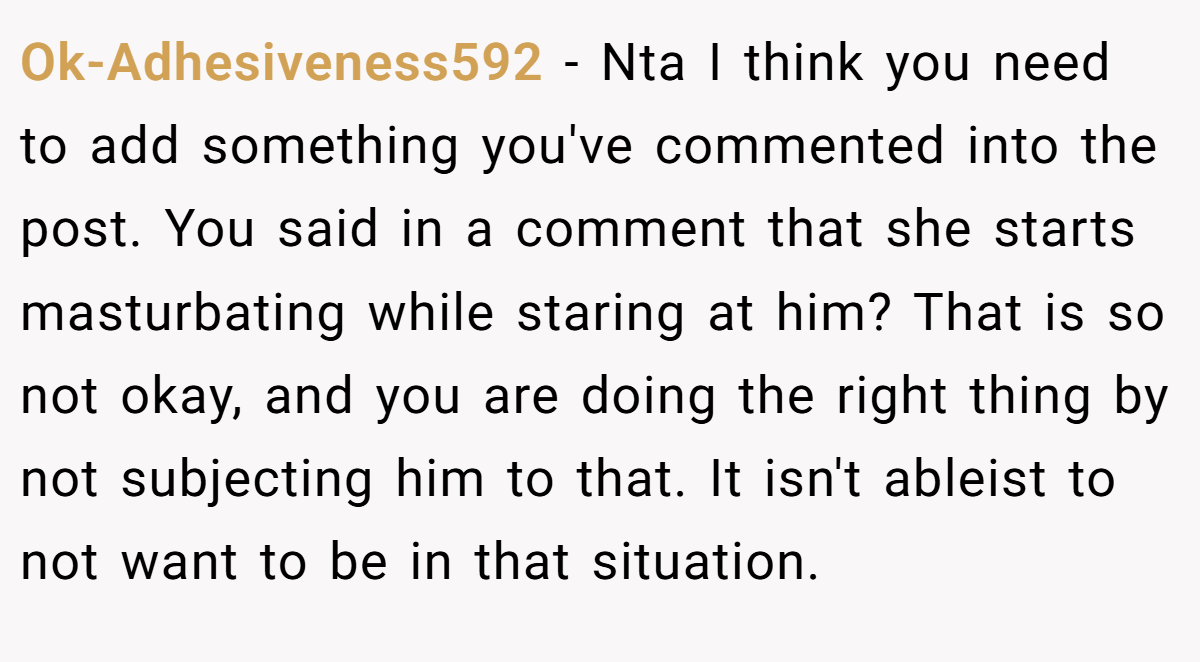 Ok-Adhesiveness592 − Nta I think you need to add something you've commented into the post. You said in a comment that she starts masturbating while staring at him? That is so not okay, and you are doing the right thing by not subjecting him to that. It isn't ableist to not want to be in that situation.