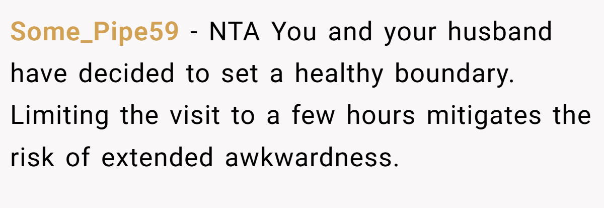 Some_Pipe59 − NTA You and your husband have decided to set a healthy boundary. Limiting the visit to a few hours mitigates the risk of extended awkwardness.