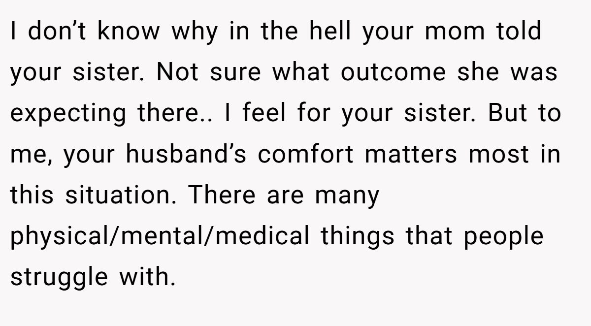 I don’t know why in the hell your mom told your sister. Not sure what outcome she was expecting there.. I feel for your sister. But to me, your husband’s comfort matters most in this situation. There are many physical/mental/medical things that people struggle with.