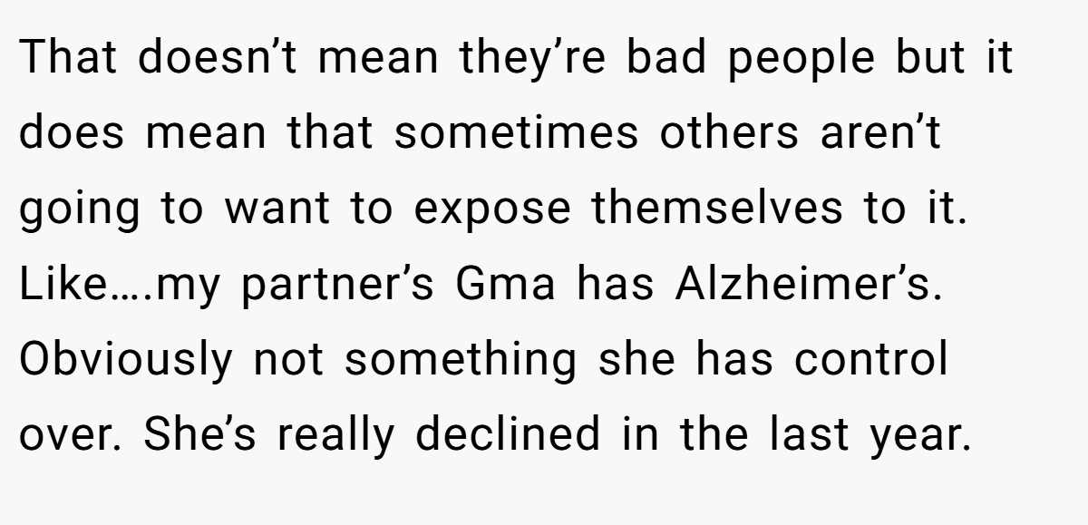 That doesn’t mean they’re bad people but it does mean that sometimes others aren’t going to want to expose themselves to it. Like….my partner’s Gma has Alzheimer’s. Obviously not something she has control over. She’s really declined in the last year.