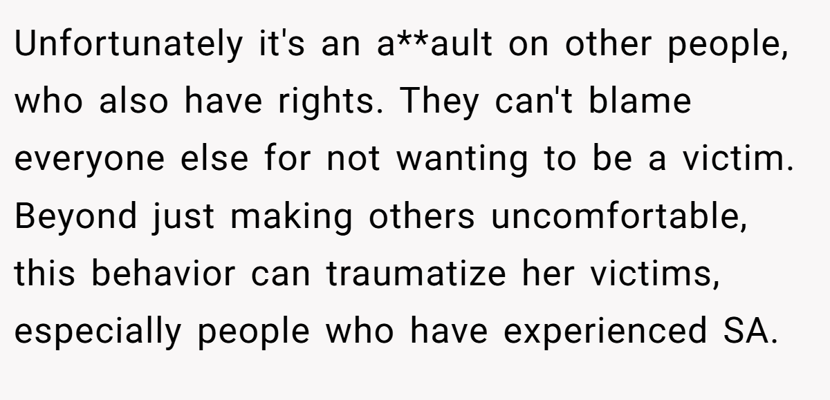 Unfortunately it's an a**ault on other people, who also have rights. They can't blame everyone else for not wanting to be a victim. Beyond just making others uncomfortable, this behavior can traumatize her victims, especially people who have experienced SA.