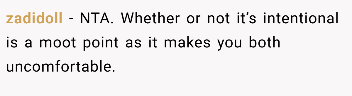 zadidoll − NTA. Whether or not it’s intentional is a moot point as it makes you both uncomfortable.
