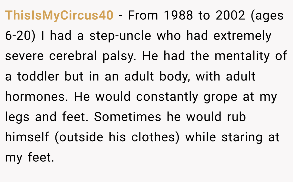 ThisIsMyCircus40 − From 1988 to 2002 (ages 6-20) I had a step-uncle who had extremely severe cerebral palsy. He had the mentality of a toddler but in an adult body, with adult hormones. He would constantly grope at my legs and feet. Sometimes he would rub himself (outside his clothes) while staring at my feet.