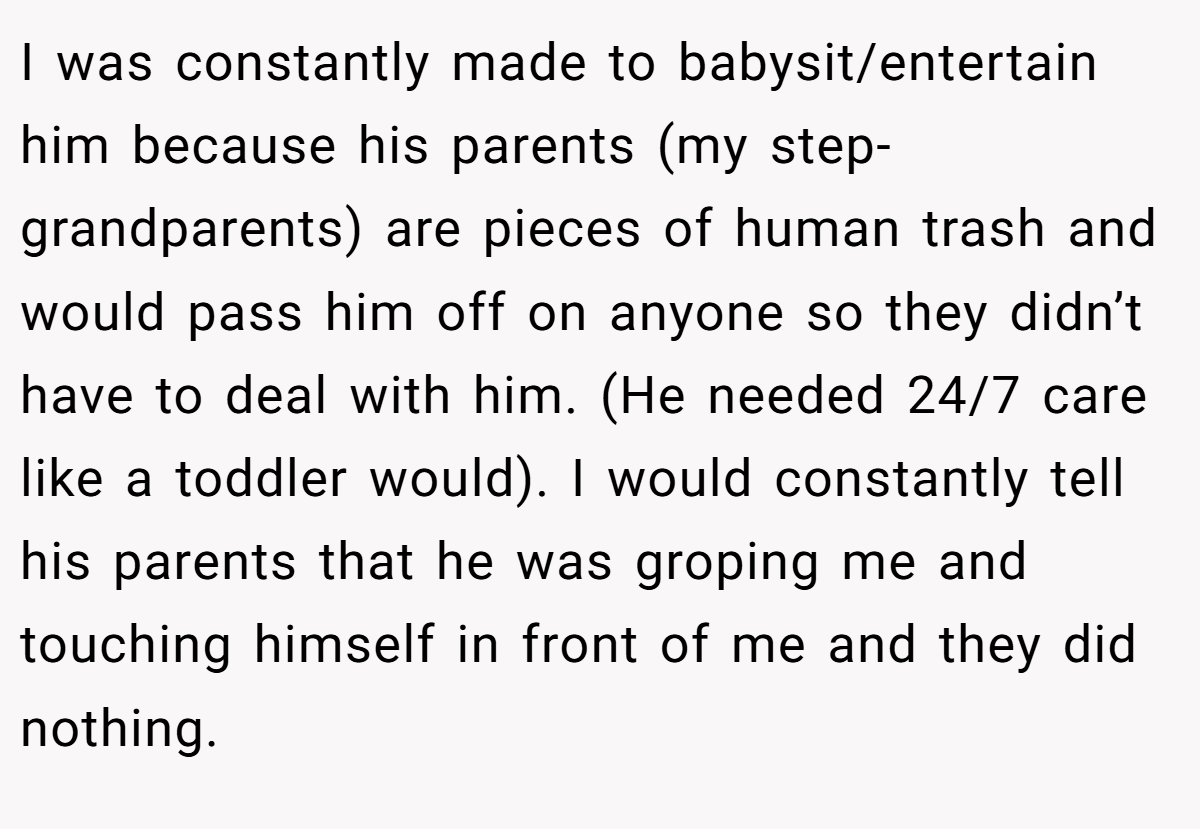 I was constantly made to babysit/entertain him because his parents (my step-grandparents) are pieces of human trash and would pass him off on anyone so they didn’t have to deal with him. (He needed 24/7 care like a toddler would). I would constantly tell his parents that he was groping me and touching himself in front of me and they did nothing.