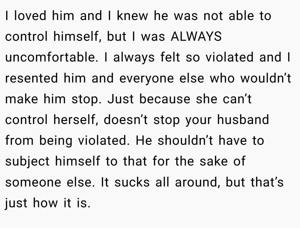 I loved him and I knew he was not able to control himself, but I was ALWAYS uncomfortable. I always felt so violated and I resented him and everyone else who wouldn’t make him stop. Just because she can’t control herself, doesn’t stop your husband from being violated. He shouldn’t have to subject himself to that for the sake of someone else. It sucks all around, but that’s just how it is.