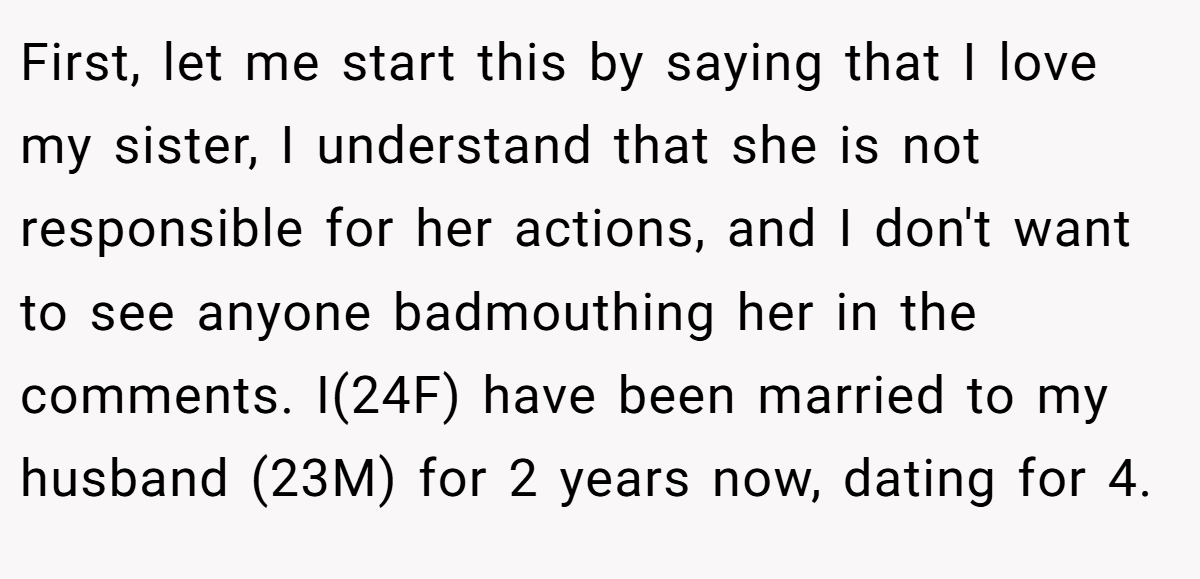 First, let me start this by saying that I love my sister, I understand that she is not responsible for her actions, and I don't want to see anyone badmouthing her in the comments. I(24F) have been married to my husband (23M) for 2 years now, dating for 4.