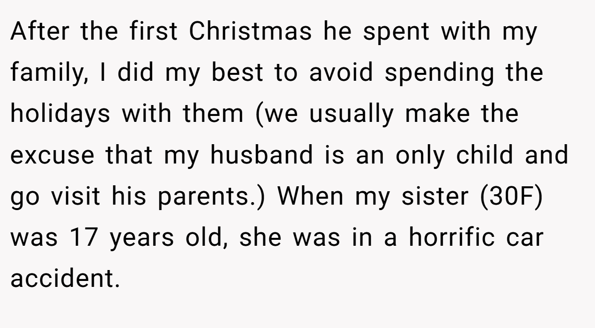 After the first Christmas he spent with my family, I did my best to avoid spending the holidays with them (we usually make the excuse that my husband is an only child and go visit his parents.) When my sister (30F) was 17 years old, she was in a horrific car accident.