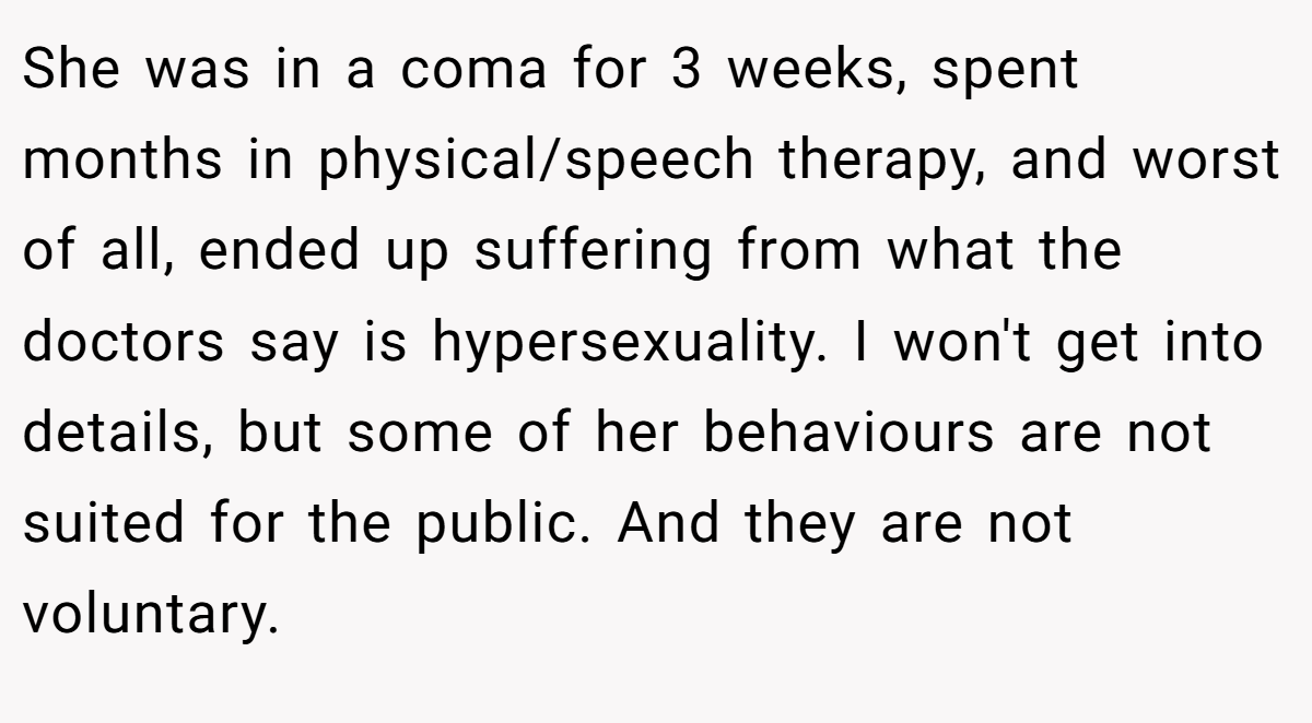 She was in a coma for 3 weeks, spent months in physical/speech therapy, and worst of all, ended up suffering from what the doctors say is hypersexuality. I won't get into details, but some of her behaviours are not suited for the public. And they are not voluntary.