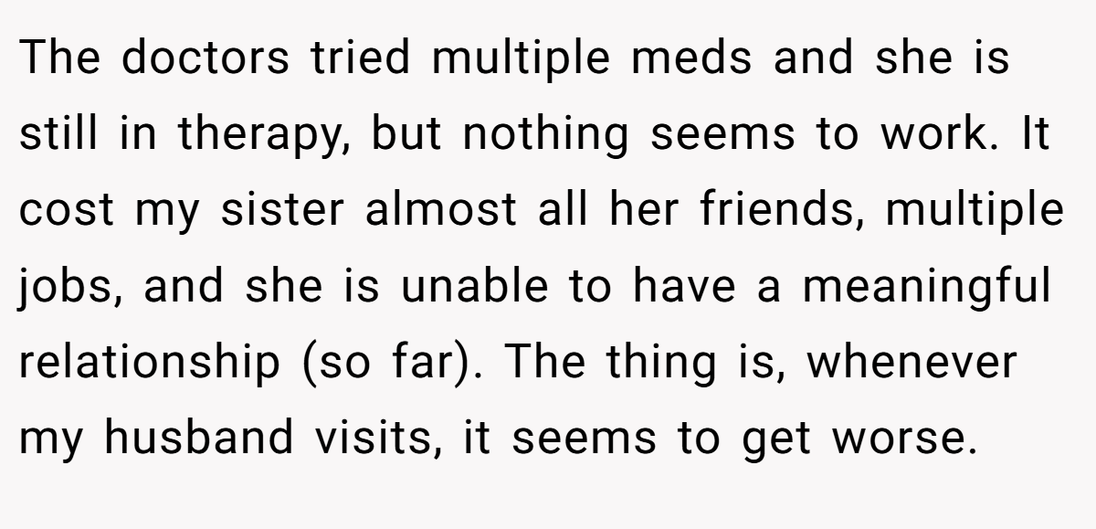 The doctors tried multiple meds and she is still in therapy, but nothing seems to work. It cost my sister almost all her friends, multiple jobs, and she is unable to have a meaningful relationship (so far). The thing is, whenever my husband visits, it seems to get worse.