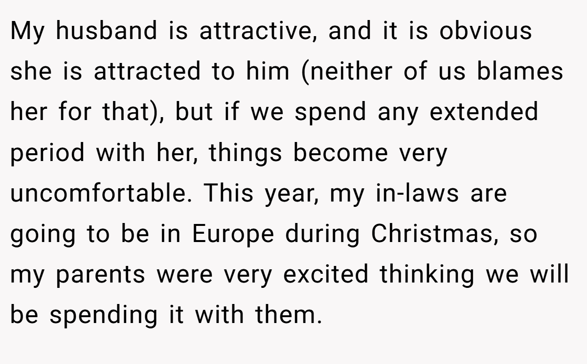 My husband is attractive, and it is obvious she is attracted to him (neither of us blames her for that), but if we spend any extended period with her, things become very uncomfortable. This year, my in-laws are going to be in Europe during Christmas, so my parents were very excited thinking we will be spending it with them.