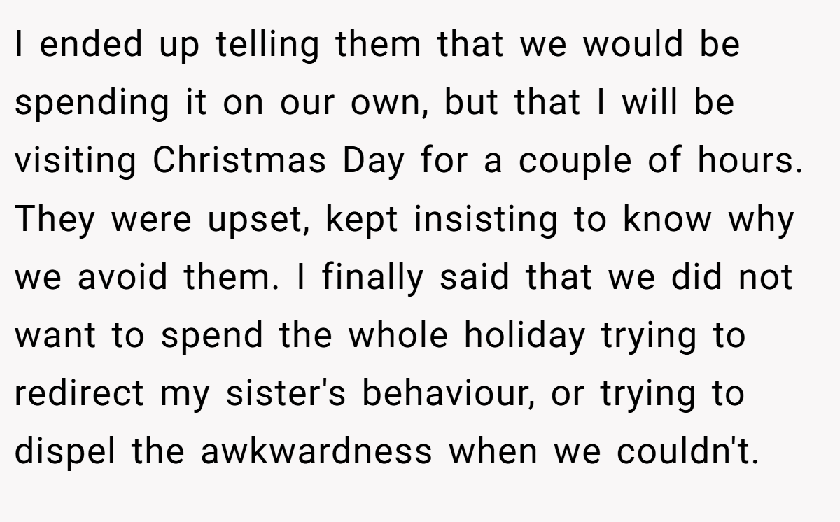 I ended up telling them that we would be spending it on our own, but that I will be visiting Christmas Day for a couple of hours. They were upset, kept insisting to know why we avoid them. I finally said that we did not want to spend the whole holiday trying to redirect my sister's behaviour, or trying to dispel the awkwardness when we couldn't.