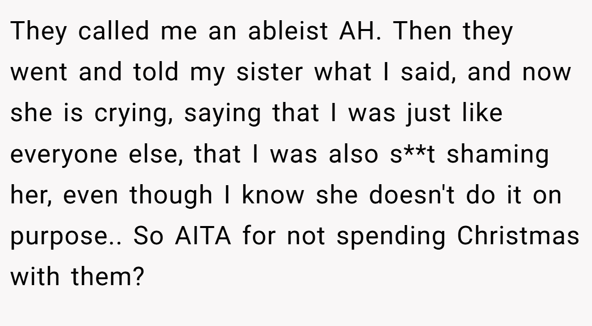 They called me an ableist AH. Then they went and told my sister what I said, and now she is crying, saying that I was just like everyone else, that I was also s**t shaming her, even though I know she doesn't do it on purpose.. So AITA for not spending Christmas with them?