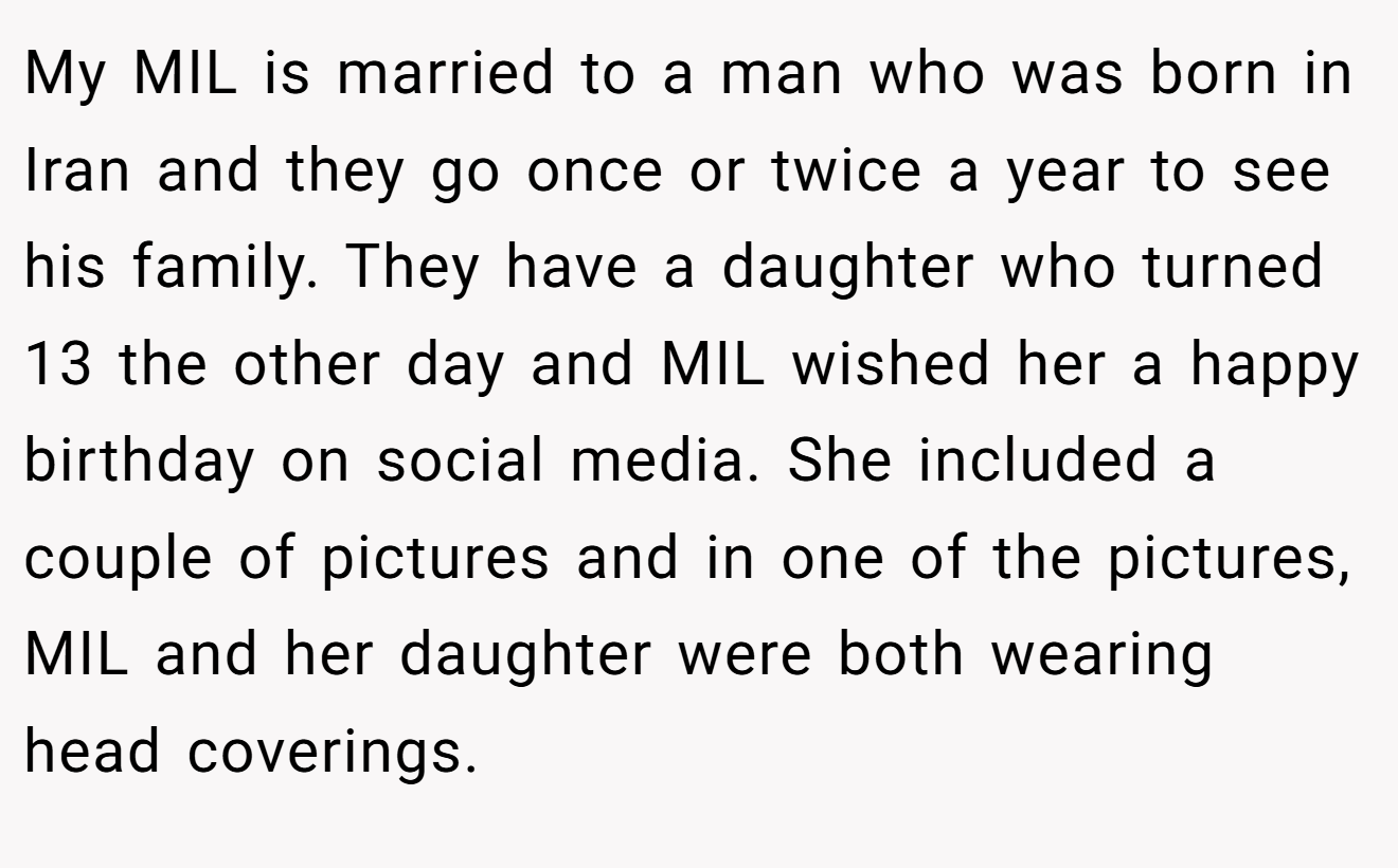 My MIL is married to a man who was born in Iran and they go once or twice a year to see his family. They have a daughter who turned 13 the other day and MIL wished her a happy birthday on social media. She included a couple of pictures and in one of the pictures, MIL and her daughter were both wearing head coverings.