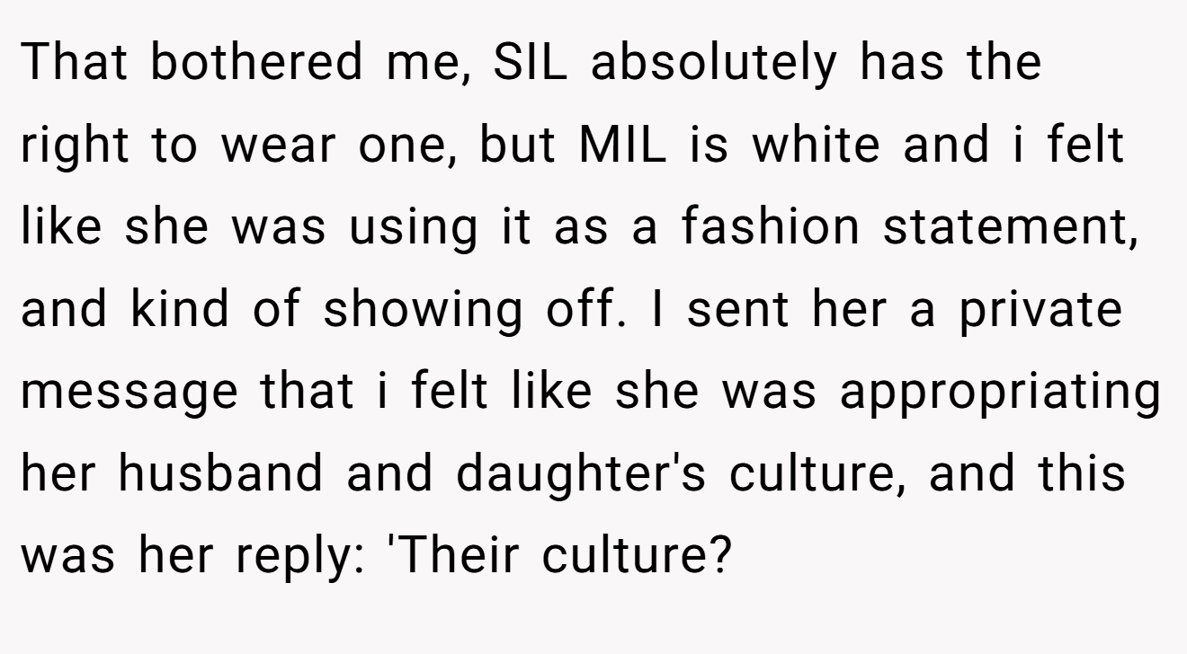 That bothered me, SIL absolutely has the right to wear one, but MIL is white and i felt like she was using it as a fashion statement, and kind of showing off. I sent her a private message that i felt like she was appropriating her husband and daughter's culture, and this was her reply: 'Their culture?