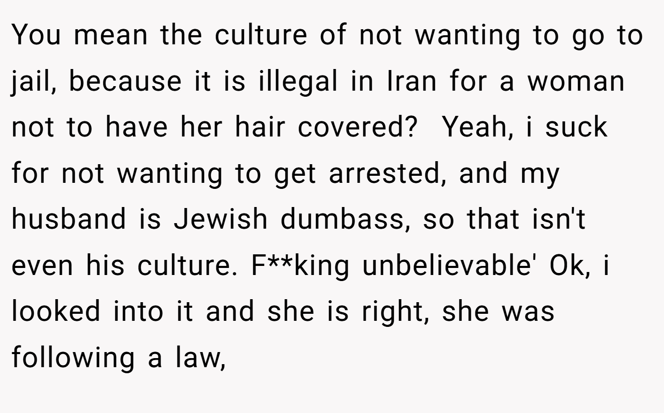 You mean the culture of not wanting to go to jail, because it is illegal in Iran for a woman not to have her hair covered?  Yeah, i suck for not wanting to get arrested, and my husband is Jewish dumbass, so that isn't even his culture. F**king unbelievable' Ok, i looked into it and she is right, she was following a law,