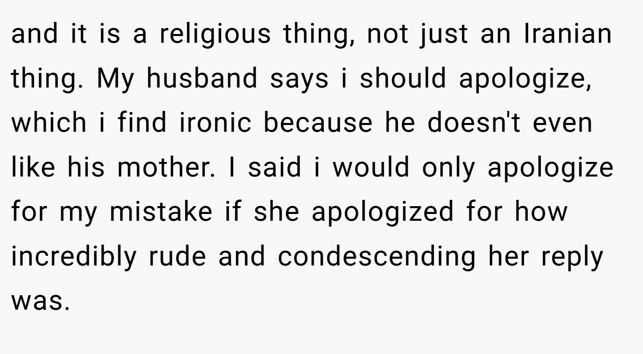 and it is a religious thing, not just an Iranian thing. My husband says i should apologize, which i find ironic because he doesn't even like his mother. I said i would only apologize for my mistake if she apologized for how incredibly rude and condescending her reply was.