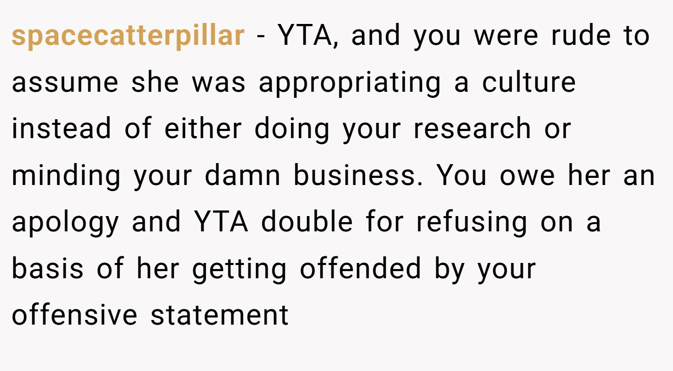 spacecatterpillar − YTA, and you were rude to assume she was appropriating a culture instead of either doing your research or minding your damn business. You owe her an apology and YTA double for refusing on a basis of her getting offended by your offensive statement
