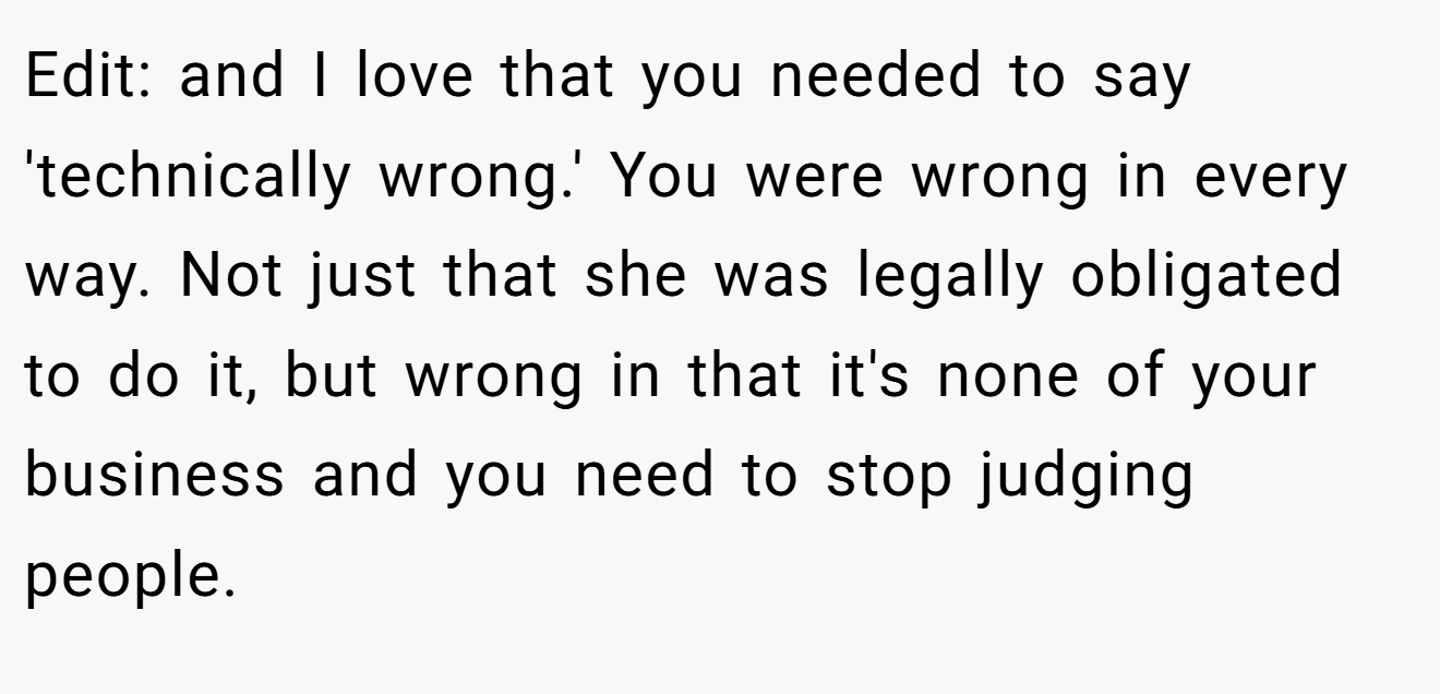 Edit: and I love that you needed to say 'technically wrong.' You were wrong in every way. Not just that she was legally obligated to do it, but wrong in that it's none of your business and you need to stop judging people.