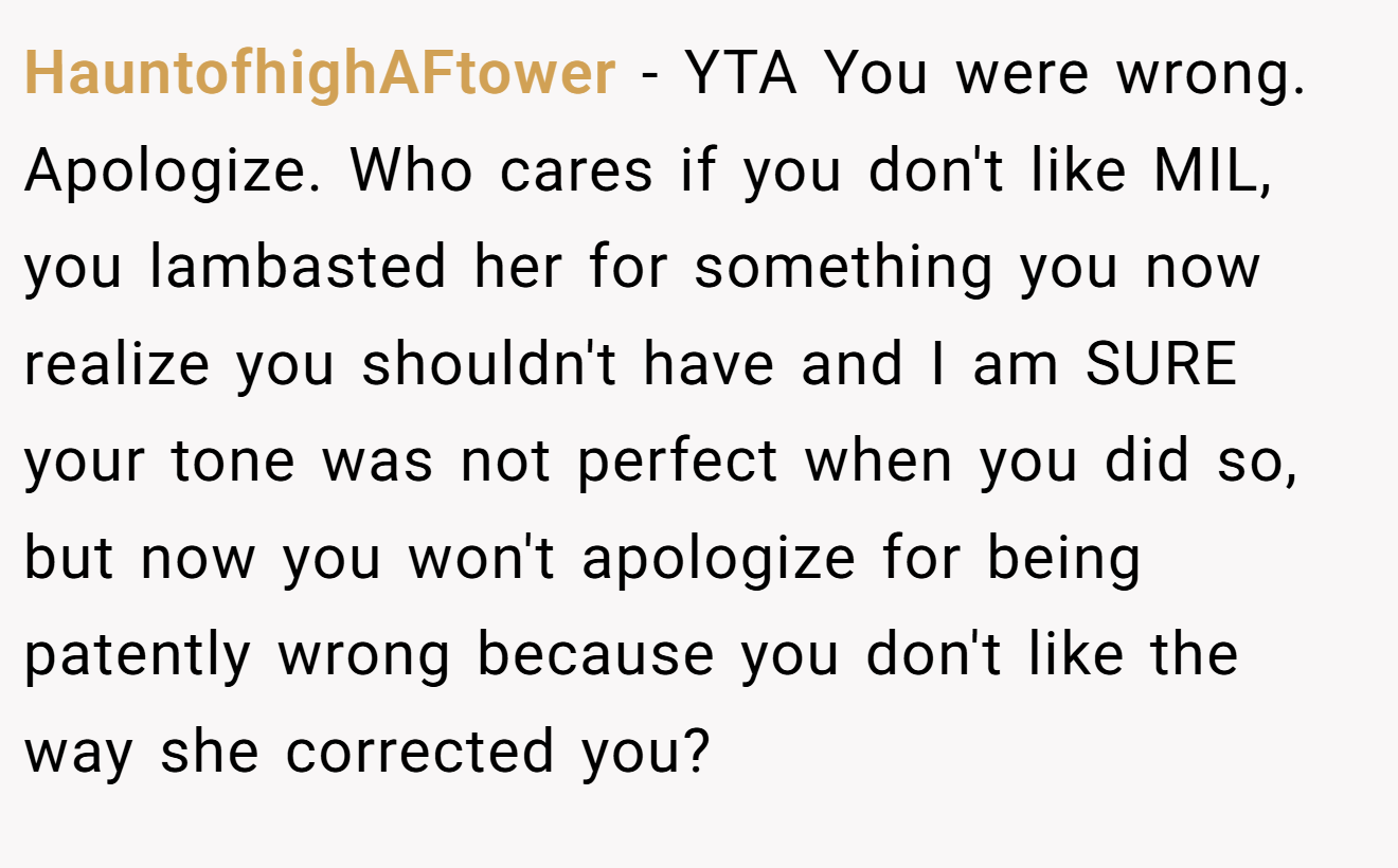 HauntofhighAFtower − YTA You were wrong. Apologize. Who cares if you don't like MIL, you lambasted her for something you now realize you shouldn't have and I am SURE your tone was not perfect when you did so, but now you won't apologize for being patently wrong because you don't like the way she corrected you?