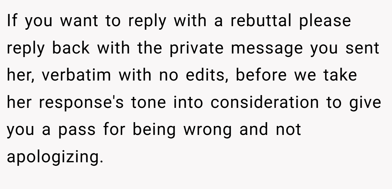 If you want to reply with a rebuttal please reply back with the private message you sent her, verbatim with no edits, before we take her response's tone into consideration to give you a pass for being wrong and not apologizing.