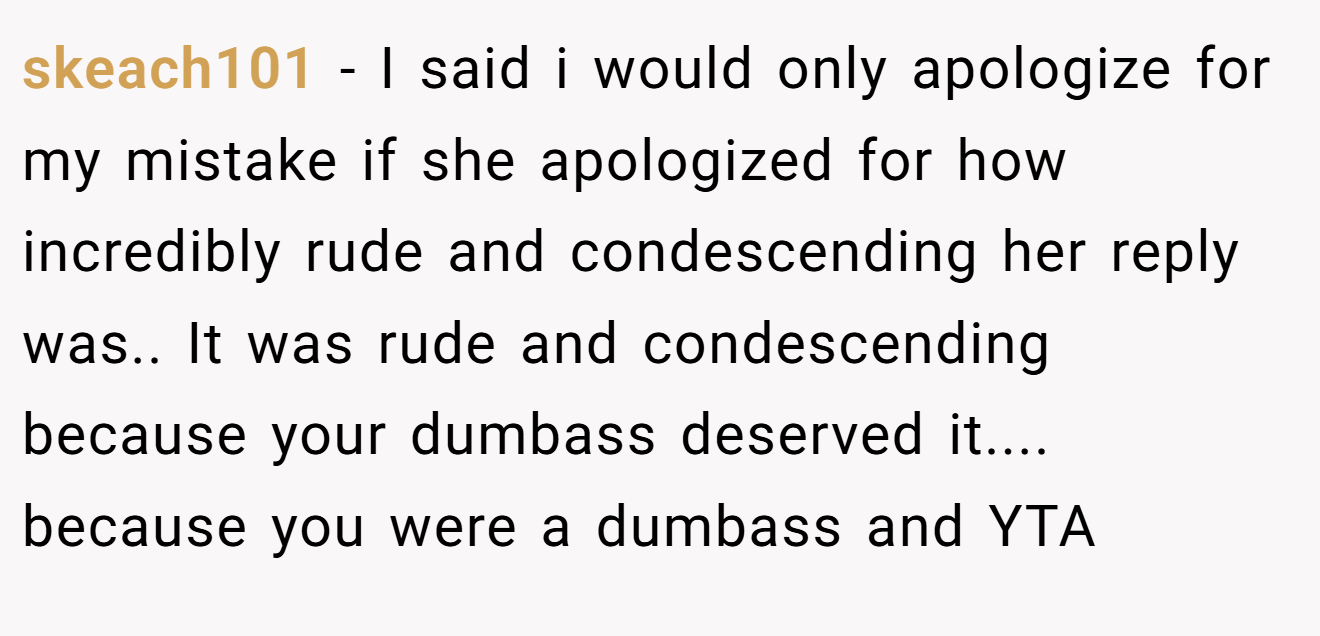 skeach101 − I said i would only apologize for my mistake if she apologized for how incredibly rude and condescending her reply was.. It was rude and condescending because your dumbass deserved it.... because you were a dumbass and YTA