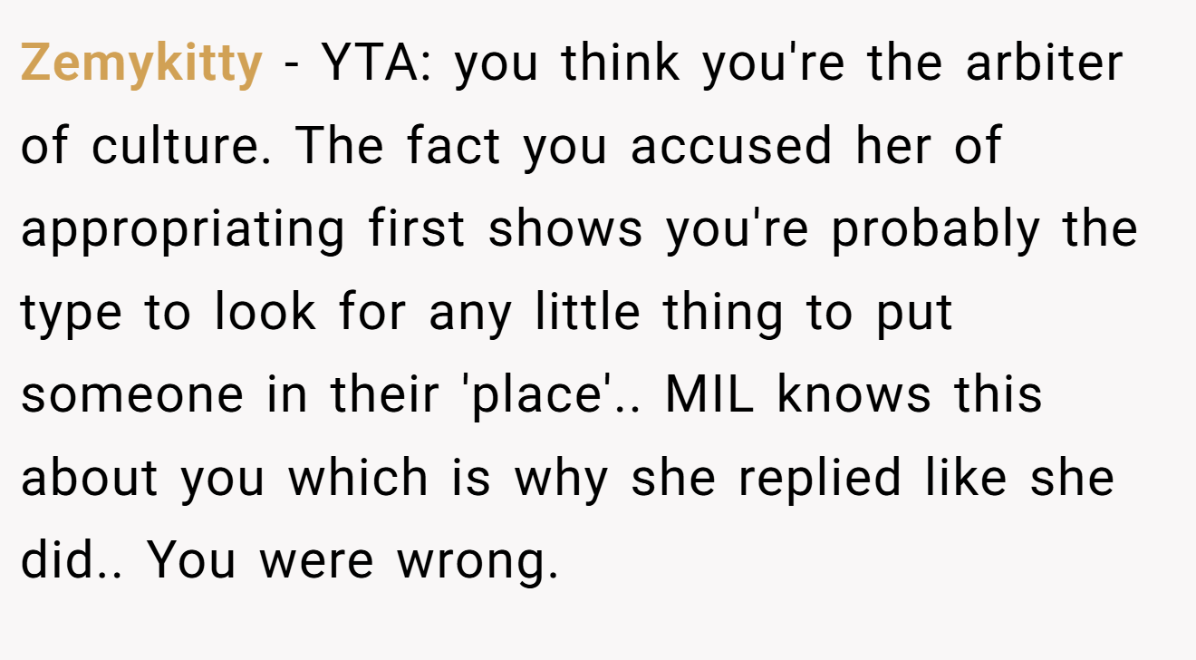 Zemykitty − YTA: you think you're the arbiter of culture. The fact you accused her of appropriating first shows you're probably the type to look for any little thing to put someone in their 'place'.. MIL knows this about you which is why she replied like she did.. You were wrong.