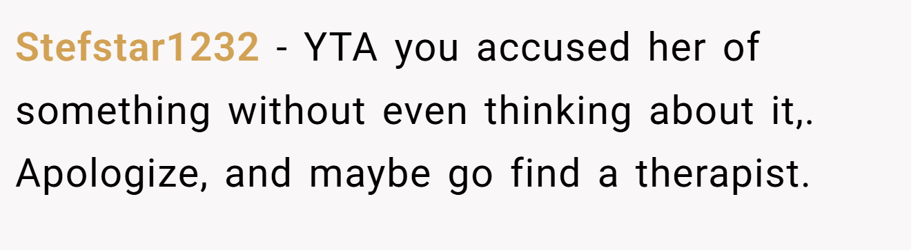 Stefstar1232 − YTA you accused her of something without even thinking about it,. Apologize, and maybe go find a therapist.