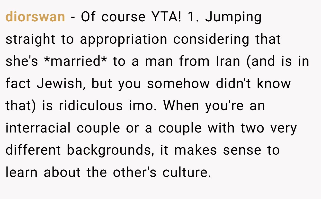diorswan − Of course YTA! 1. Jumping straight to appropriation considering that she's *married* to a man from Iran (and is in fact Jewish, but you somehow didn't know that) is ridiculous imo. When you're an interracial couple or a couple with two very different backgrounds, it makes sense to learn about the other's culture.