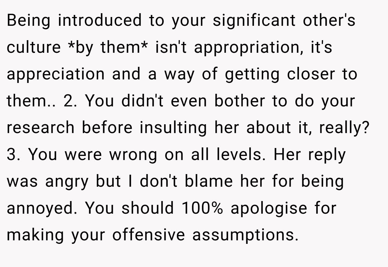 Being introduced to your significant other's culture *by them* isn't appropriation, it's appreciation and a way of getting closer to them.. 2. You didn't even bother to do your research before insulting her about it, really? 3. You were wrong on all levels. Her reply was angry but I don't blame her for being annoyed. You should 100% apologise for making your offensive assumptions.