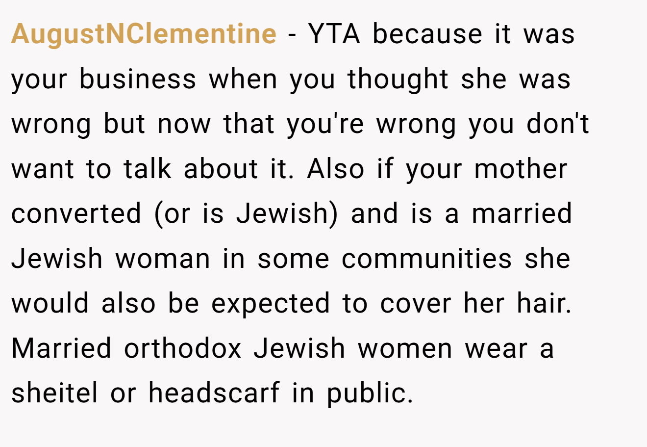 AugustNClementine − YTA because it was your business when you thought she was wrong but now that you're wrong you don't want to talk about it. Also if your mother converted (or is Jewish) and is a married Jewish woman in some communities she would also be expected to cover her hair. Married orthodox Jewish women wear a sheitel or headscarf in public.