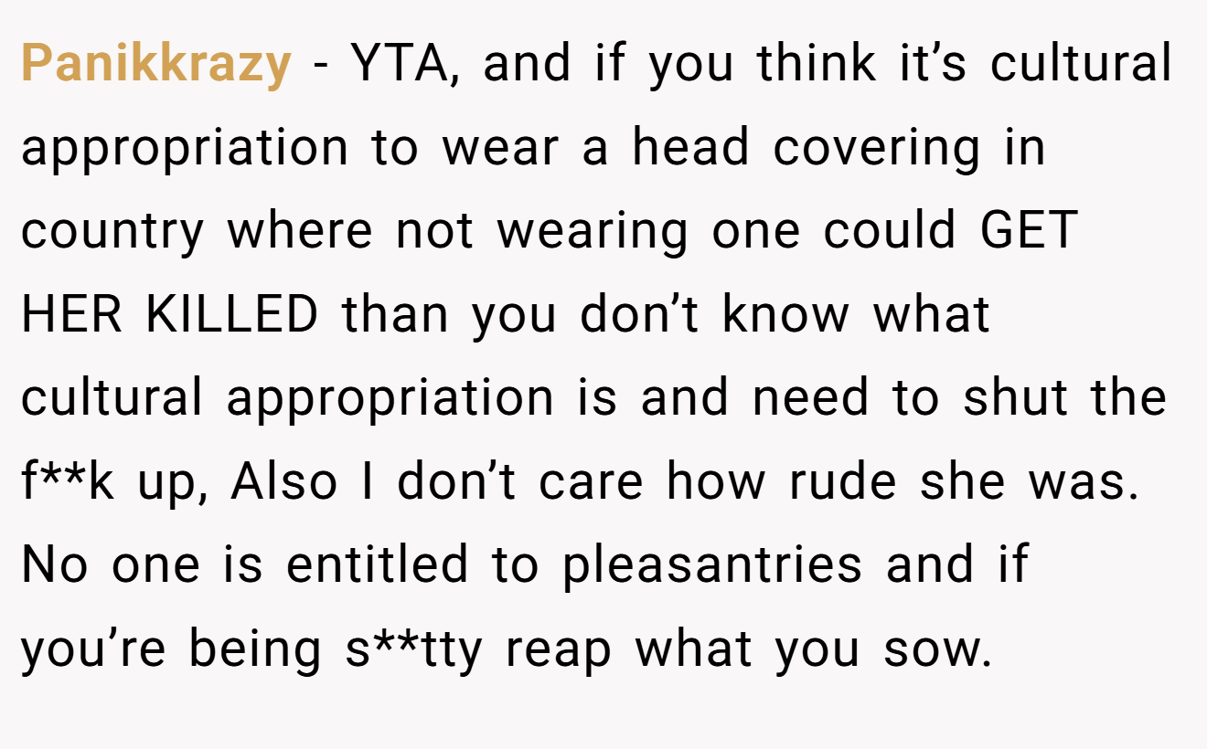 Panikkrazy − YTA, and if you think it’s cultural appropriation to wear a head covering in country where not wearing one could GET HER KILLED than you don’t know what cultural appropriation is and need to shut the f**k up, Also I don’t care how rude she was. No one is entitled to pleasantries and if you’re being s**tty reap what you sow.