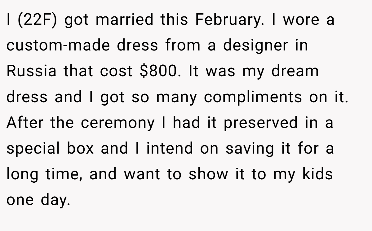 I (22F) got married this February. I wore a custom-made dress from a designer in Russia that cost $800. It was my dream dress and I got so many compliments on it. After the ceremony I had it preserved in a special box and I intend on saving it for a long time, and want to show it to my kids one day.