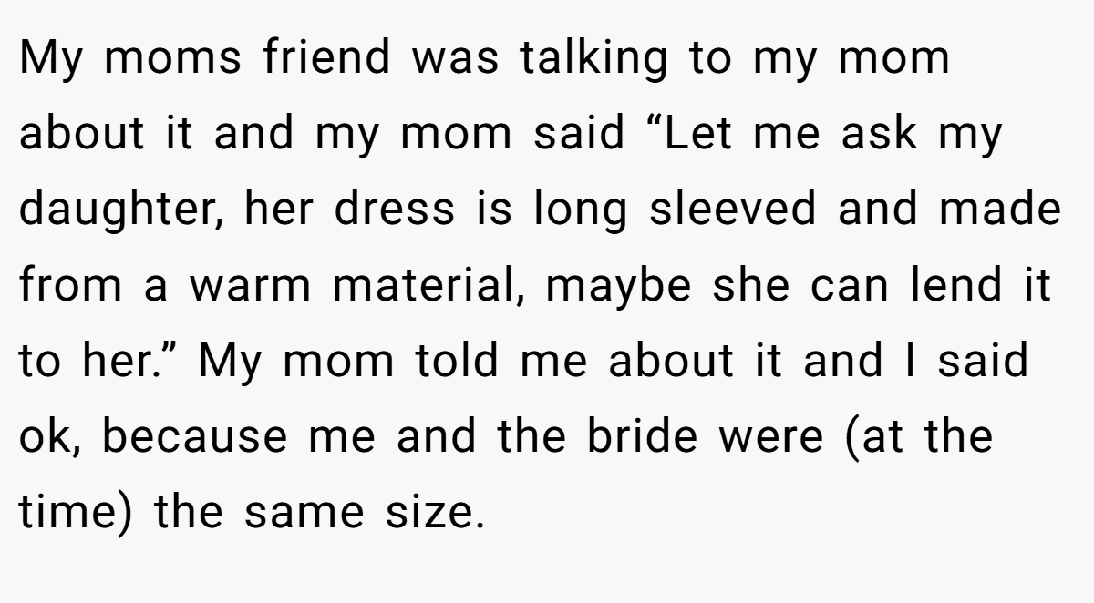 My moms friend was talking to my mom about it and my mom said “Let me ask my daughter, her dress is long sleeved and made from a warm material, maybe she can lend it to her.” My mom told me about it and I said ok, because me and the bride were (at the time) the same size.