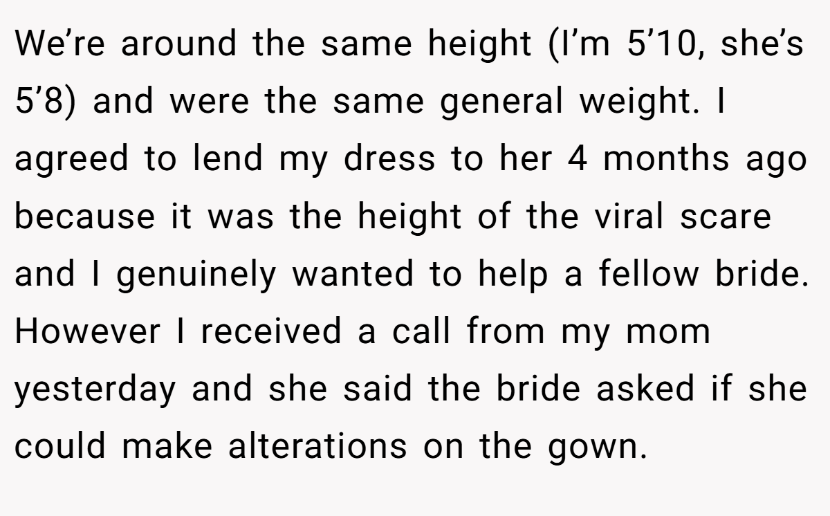 We’re around the same height (I’m 5’10, she’s 5’8) and were the same general weight. I agreed to lend my dress to her 4 months ago because it was the height of the viral scare and I genuinely wanted to help a fellow bride. However I received a call from my mom yesterday and she said the bride asked if she could make alterations on the gown.