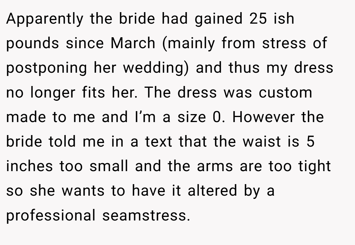 Apparently the bride had gained 25 ish pounds since March (mainly from stress of postponing her wedding) and thus my dress no longer fits her. The dress was custom made to me and I’m a size 0. However the bride told me in a text that the waist is 5 inches too small and the arms are too tight so she wants to have it altered by a professional seamstress.