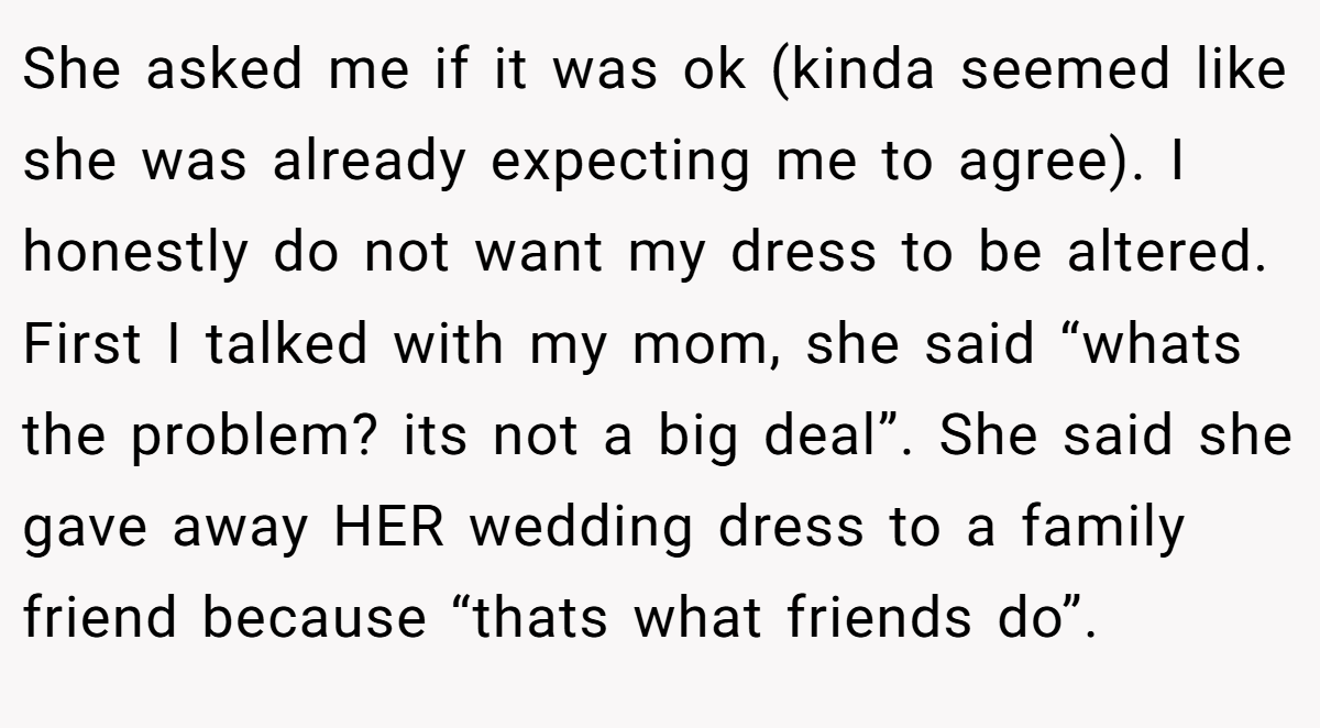 She asked me if it was ok (kinda seemed like she was already expecting me to agree). I honestly do not want my dress to be altered. First I talked with my mom, she said “whats the problem? its not a big deal”. She said she gave away HER wedding dress to a family friend because “thats what friends do”.