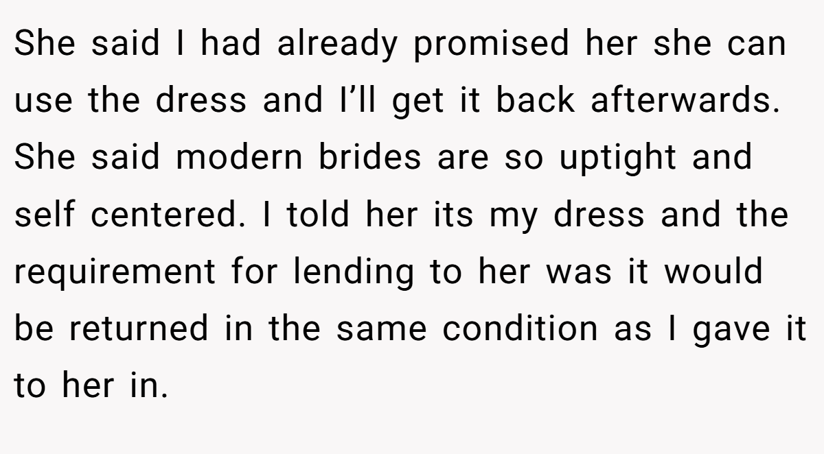 She said I had already promised her she can use the dress and I’ll get it back afterwards. She said modern brides are so uptight and self centered. I told her its my dress and the requirement for lending to her was it would be returned in the same condition as I gave it to her in.
