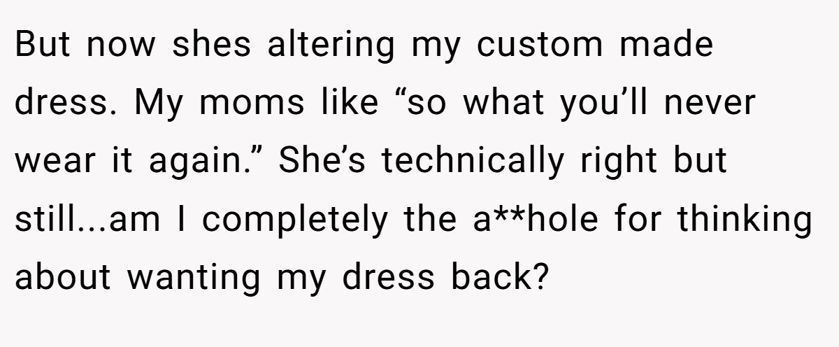 But now shes altering my custom made dress. My moms like “so what you’ll never wear it again.” She’s technically right but still...am I completely the a**hole for thinking about wanting my dress back?