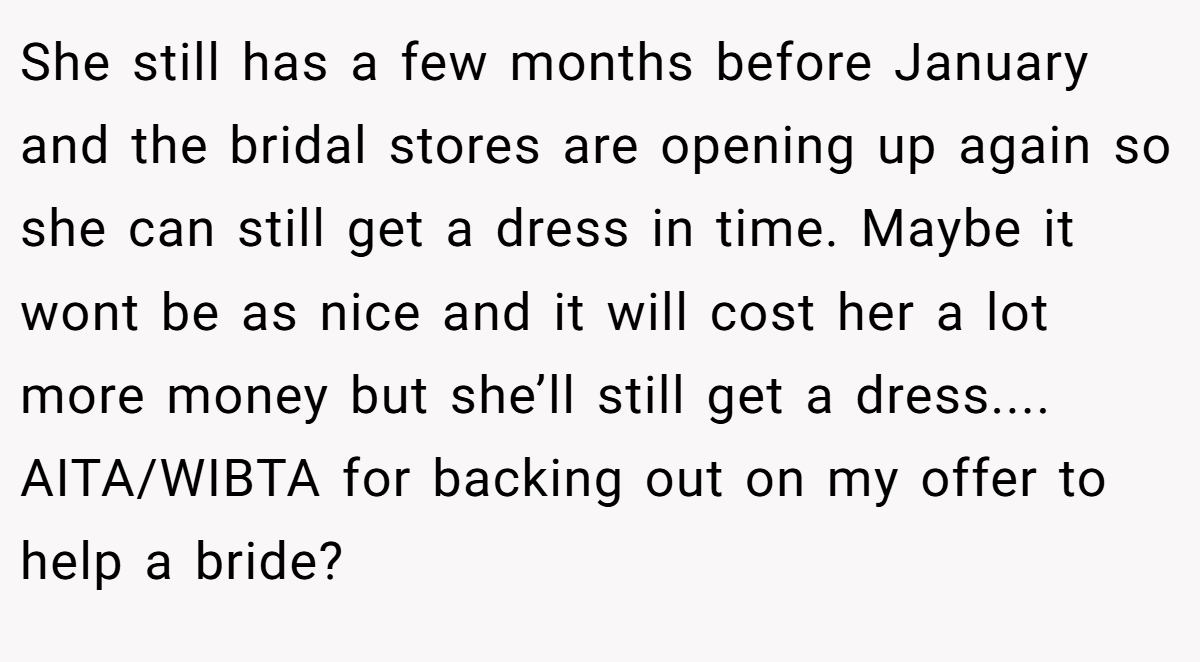 She still has a few months before January and the bridal stores are opening up again so she can still get a dress in time. Maybe it wont be as nice and it will cost her a lot more money but she’ll still get a dress.... AITA/WIBTA for backing out on my offer to help a bride?