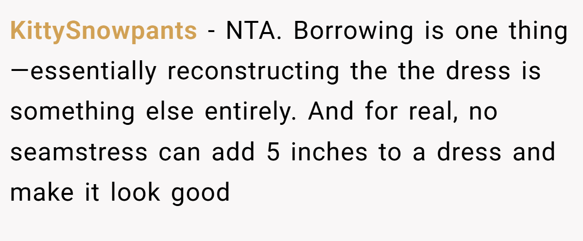 KittySnowpants − NTA. Borrowing is one thing—essentially reconstructing the the dress is something else entirely. And for real, no seamstress can add 5 inches to a dress and make it look good