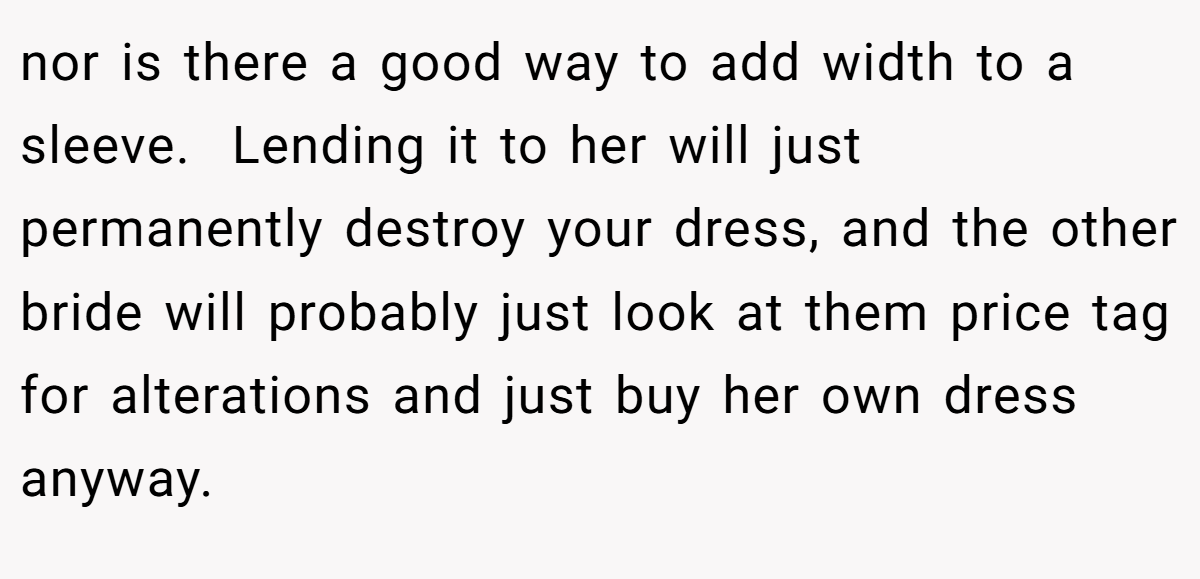 nor is there a good way to add width to a sleeve.  Lending it to her will just permanently destroy your dress, and the other bride will probably just look at them price tag for alterations and just buy her own dress anyway.