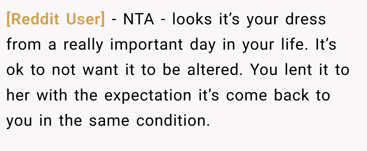 [Reddit User] − NTA - looks it’s your dress from a really important day in your life. It’s ok to not want it to be altered. You lent it to her with the expectation it’s come back to you in the same condition.