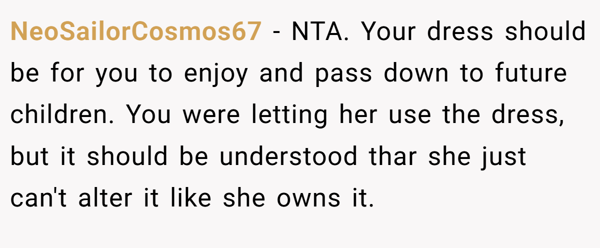 NeoSailorCosmos67 − NTA. Your dress should be for you to enjoy and pass down to future children. You were letting her use the dress, but it should be understood thar she just can't alter it like she owns it.