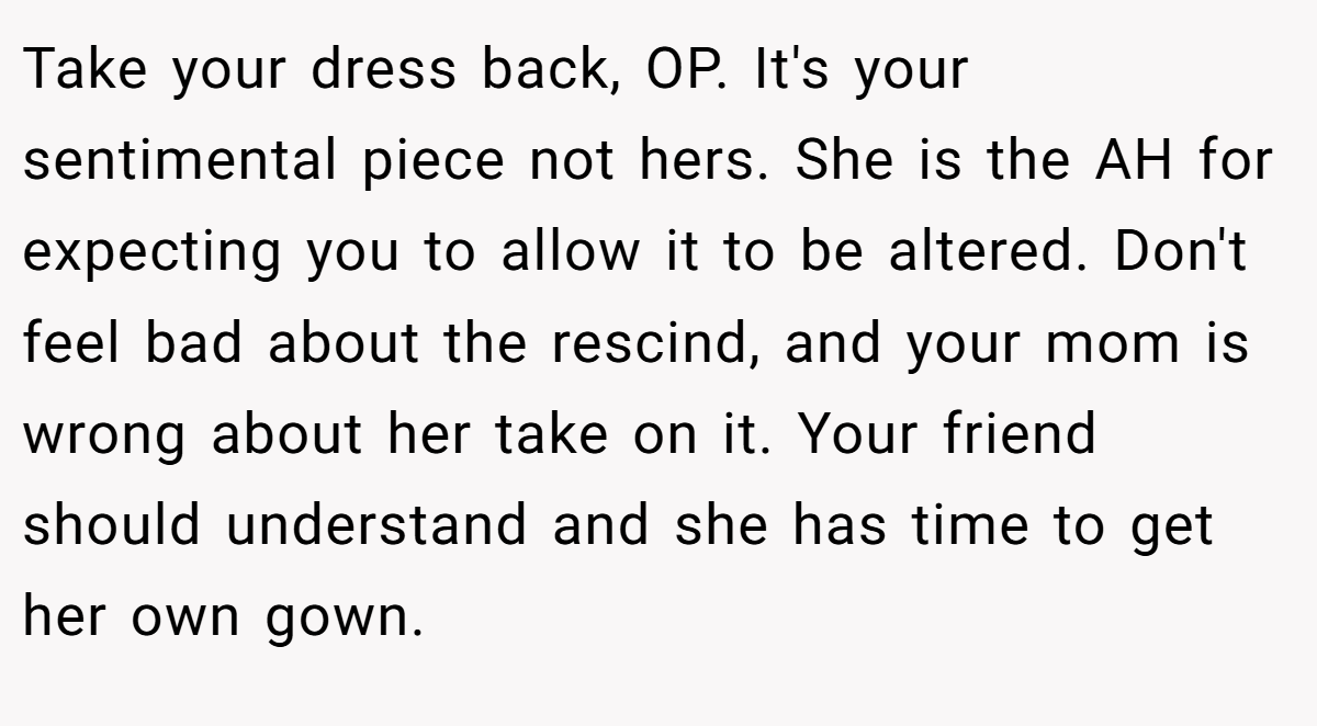 Take your dress back, OP. It's your sentimental piece not hers. She is the AH for expecting you to allow it to be altered. Don't feel bad about the rescind, and your mom is wrong about her take on it. Your friend should understand and she has time to get her own gown.
