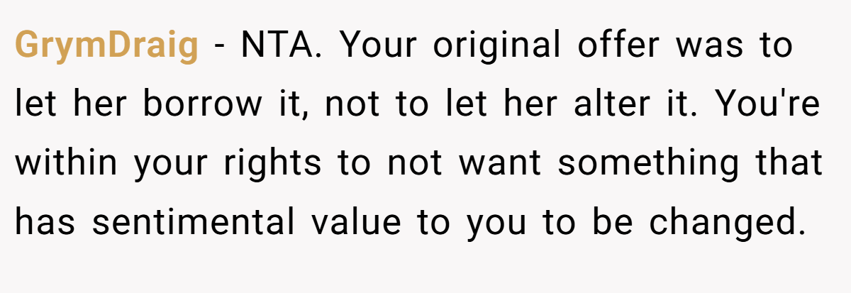 GrymDraig − NTA. Your original offer was to let her borrow it, not to let her alter it. You're within your rights to not want something that has sentimental value to you to be changed.