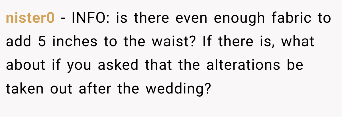 nister0 − INFO: is there even enough fabric to add 5 inches to the waist? If there is, what about if you asked that the alterations be taken out after the wedding?