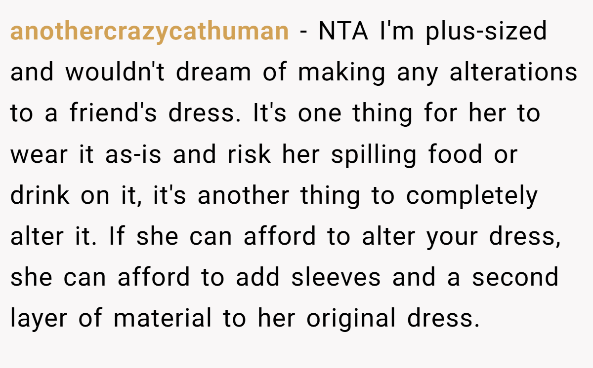 anothercrazycathuman − NTA I'm plus-sized and wouldn't dream of making any alterations to a friend's dress. It's one thing for her to wear it as-is and risk her spilling food or drink on it, it's another thing to completely alter it. If she can afford to alter your dress, she can afford to add sleeves and a second layer of material to her original dress.