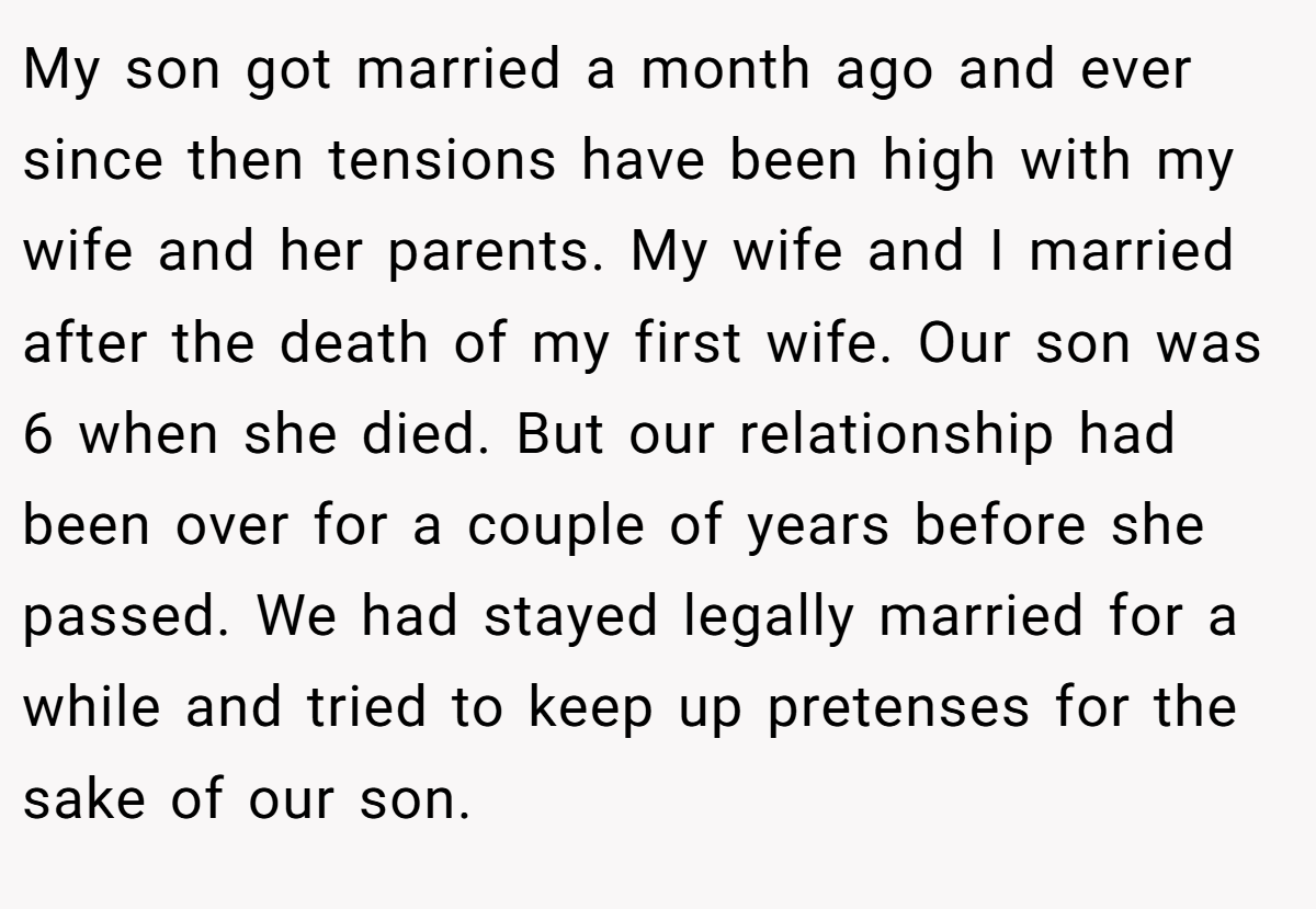 My son got married a month ago and ever since then tensions have been high with my wife and her parents. My wife and I married after the death of my first wife. Our son was 6 when she died. But our relationship had been over for a couple of years before she passed. We had stayed legally married for a while and tried to keep up pretenses for the sake of our son.